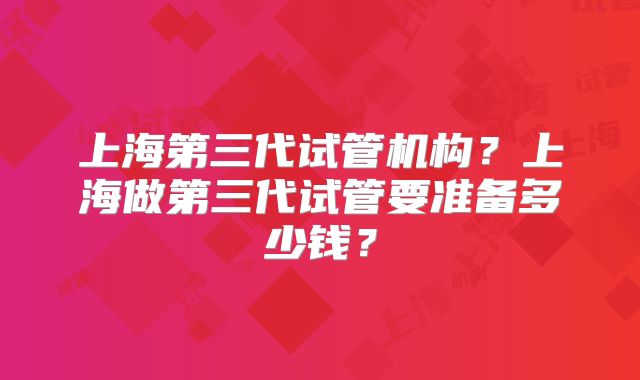 上海第三代试管机构?上海做第三代试管要准备多少钱?