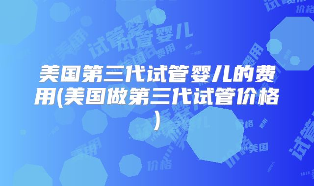 美国第三代试管婴儿的费用(美国做第三代试管价格)