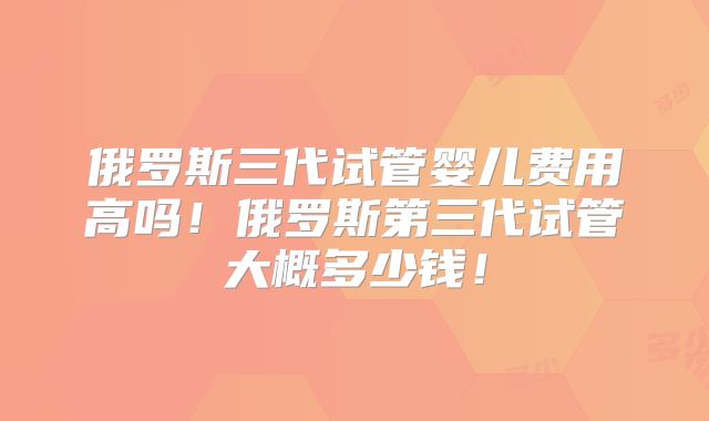 俄罗斯三代试管婴儿费用高吗！俄罗斯第三代试管大概多少钱！