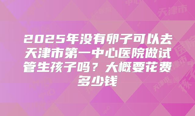 2025年没有卵子可以去天津市第一中心医院做试管生孩子吗？大概要花费多少钱
