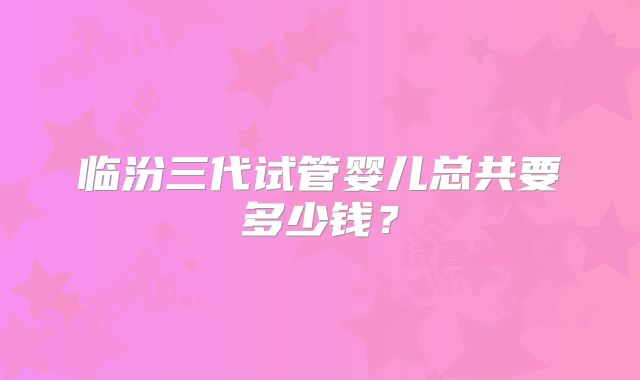 临汾三代试管婴儿总共要多少钱？