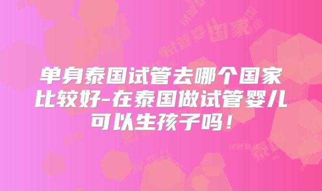 单身泰国试管去哪个国家比较好-在泰国做试管婴儿可以生孩子吗！