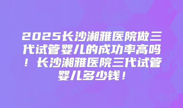 2025长沙湘雅医院做三代试管婴儿的成功率高吗！长沙湘雅医院三代试管婴儿多少钱！