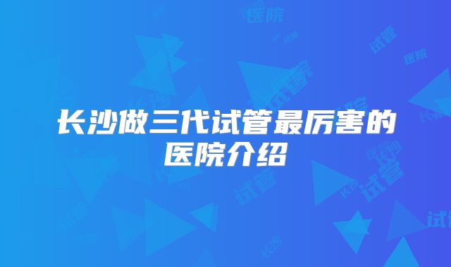 长沙做三代试管最厉害的医院介绍