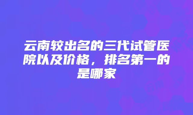 云南较出名的三代试管医院以及价格，排名第一的是哪家