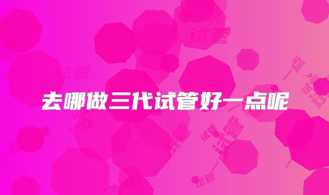 去哪做三代试管好一点呢