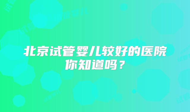 北京试管婴儿较好的医院你知道吗？