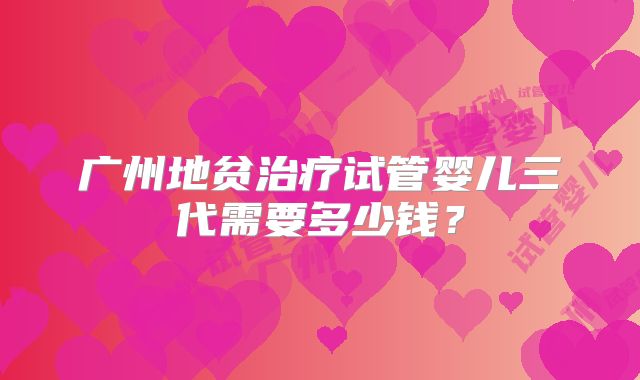 广州地贫治疗试管婴儿三代需要多少钱?