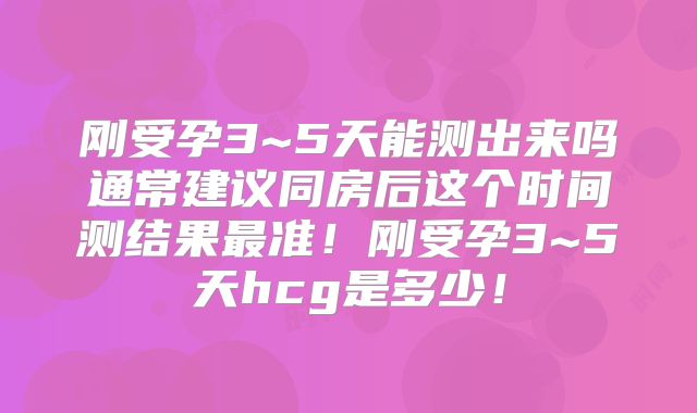 刚受孕3~5天能测出来吗通常建议同房后这个时间测结果最准！刚受孕3~5天hcg是多少！