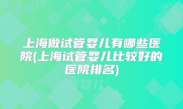 上海做试管婴儿有哪些医院(上海试管婴儿比较好的医院排名)
