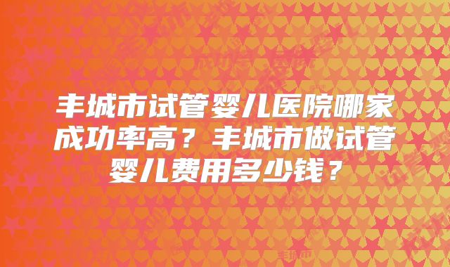 丰城市试管婴儿医院哪家成功率高?丰城市做试管婴儿费用多少钱?