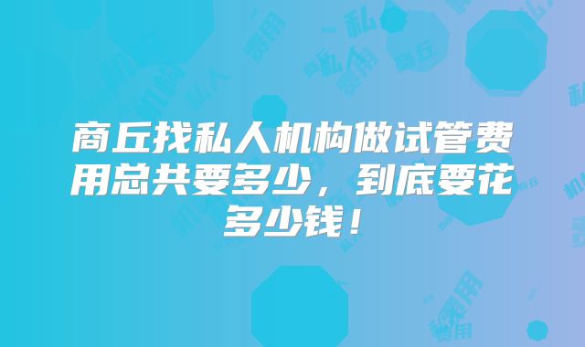 商丘找私人机构做试管费用总共要多少，到底要花多少钱！