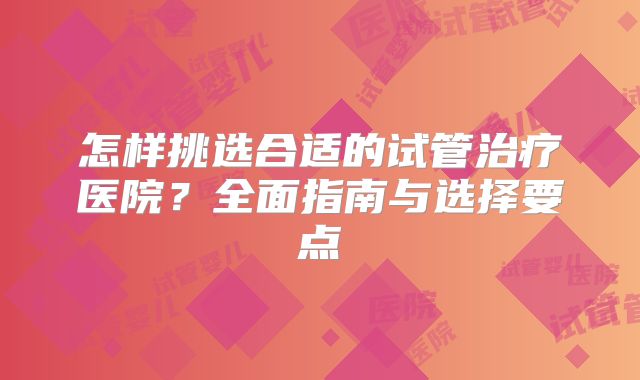 怎样挑选合适的试管治疗医院？全面指南与选择要点