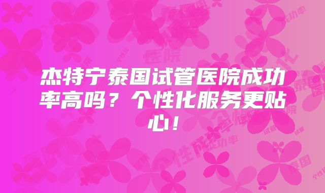 杰特宁泰国试管医院成功率高吗？个性化服务更贴心！