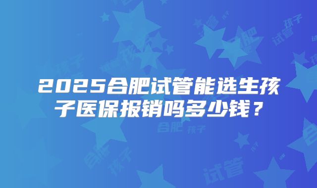 2025合肥试管能选生孩子医保报销吗多少钱?