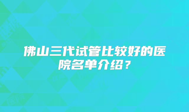 佛山三代试管比较好的医院名单介绍?