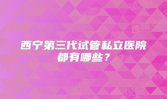 西宁第三代试管私立医院都有哪些？