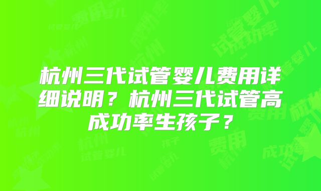 杭州三代试管婴儿费用详细说明?杭州三代试管高成功率生孩子?