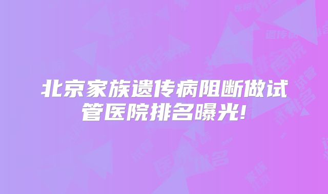 北京家族遗传病阻断做试管医院排名曝光!
