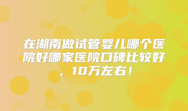 在湖南做试管婴儿哪个医院好哪家医院口碑比较好,10万左右!