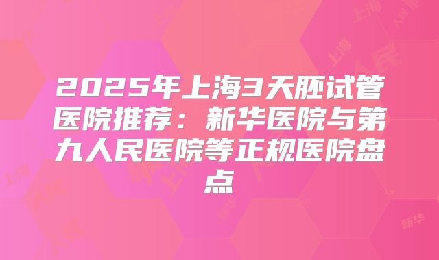 2025年上海3天胚试管医院推荐：新华医院与第九人民医院等正规医院盘点