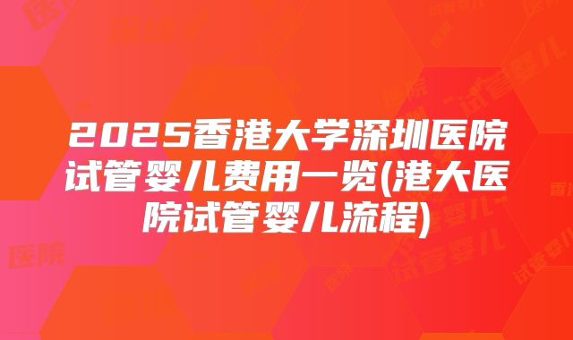 2025香港大学深圳医院试管婴儿费用一览(港大医院试管婴儿流程)