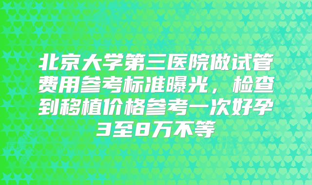 北京大学第三医院做试管费用参考标准曝光,检查到移植价格参考一次好孕3至8万不等