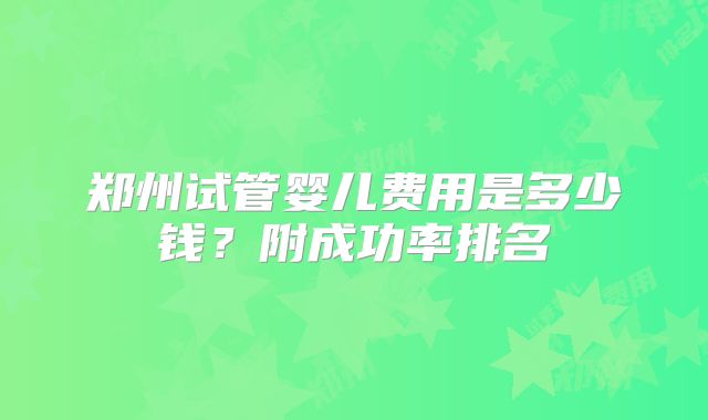 郑州试管婴儿费用是多少钱？附成功率排名