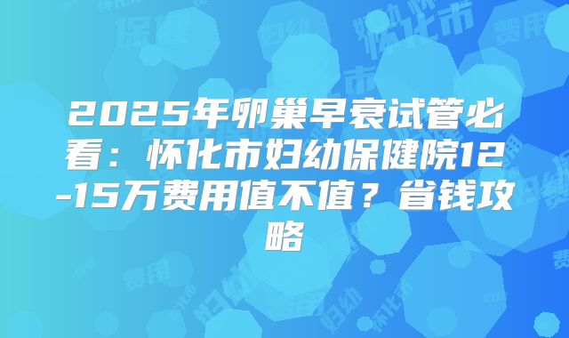 2025年卵巢早衰试管必看：怀化市妇幼保健院12-15万费用值不值？省钱攻略