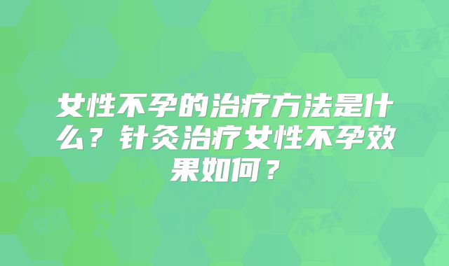 女性不孕的治疗方法是什么？针灸治疗女性不孕效果如何？