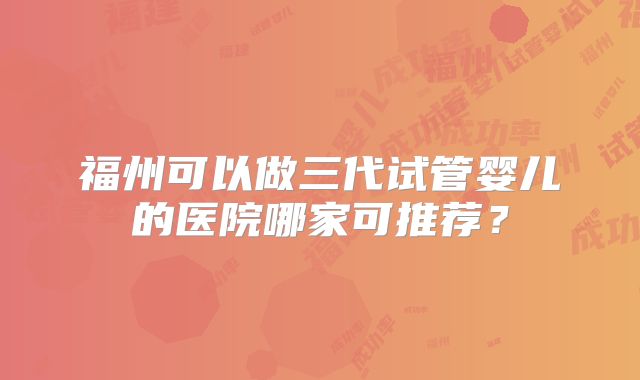 福州可以做三代试管婴儿的医院哪家可推荐？