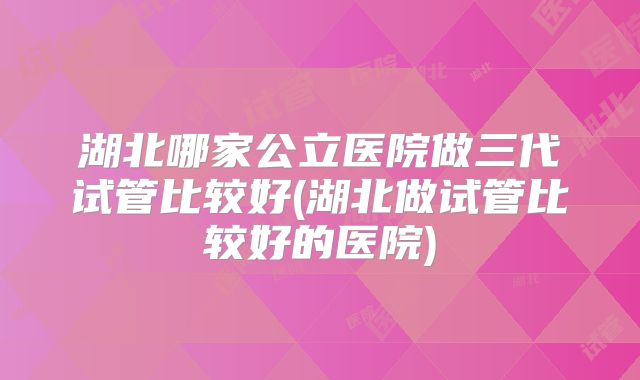 湖北哪家公立医院做三代试管比较好(湖北做试管比较好的医院)