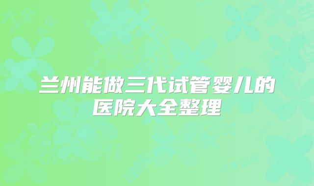 兰州能做三代试管婴儿的医院大全整理