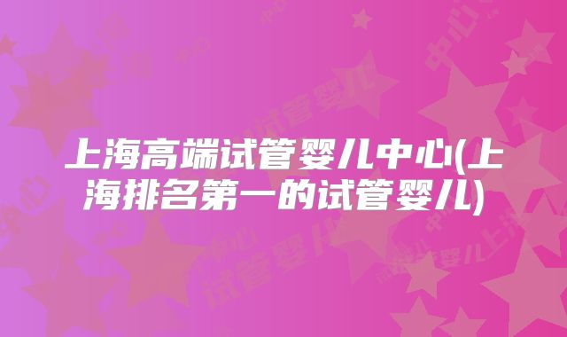 上海高端试管婴儿中心(上海排名第一的试管婴儿)