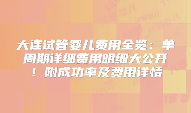 大连试管婴儿费用全览：单周期详细费用明细大公开！附成功率及费用详情