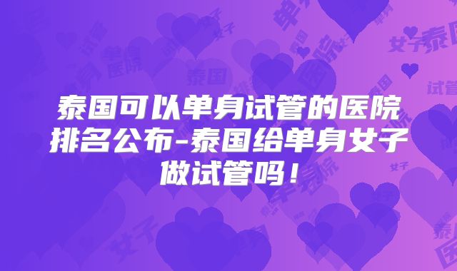 泰国可以单身试管的医院排名公布-泰国给单身女子做试管吗！