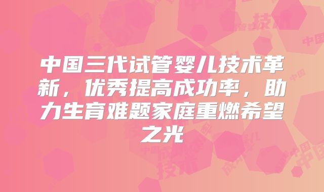 中国三代试管婴儿技术革新,优秀提高成功率,助力生育难题家庭重燃希望之光