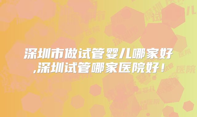 深圳市做试管婴儿哪家好,深圳试管哪家医院好!