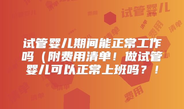 试管婴儿期间能正常工作吗(附费用清单!做试管婴儿可以正常上班吗?!