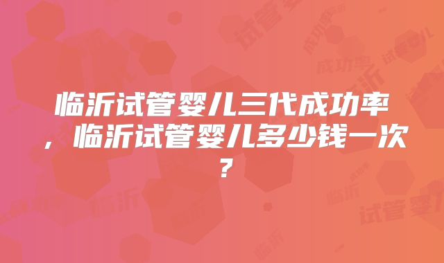 临沂试管婴儿三代成功率,临沂试管婴儿多少钱一次?