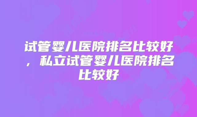 试管婴儿医院排名比较好,私立试管婴儿医院排名比较好