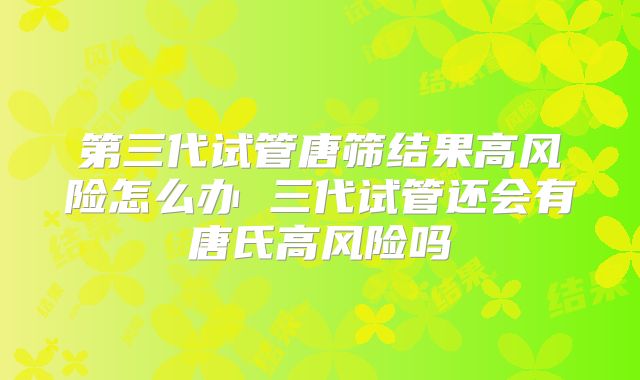 第三代试管唐筛结果高风险怎么办 三代试管还会有唐氏高风险吗