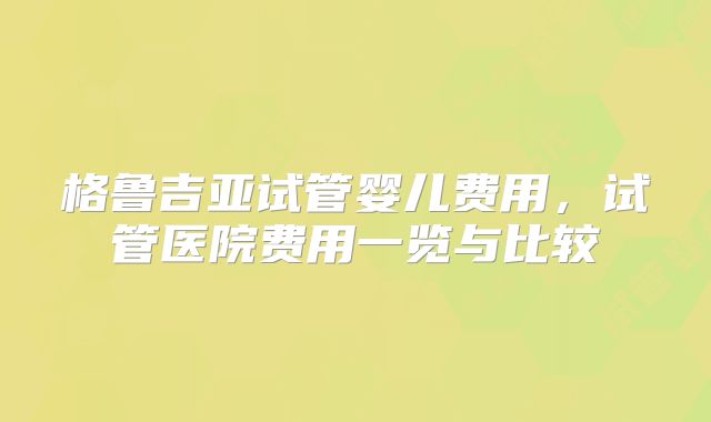格鲁吉亚试管婴儿费用,试管医院费用一览与比较