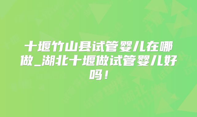 十堰竹山县试管婴儿在哪做_湖北十堰做试管婴儿好吗!