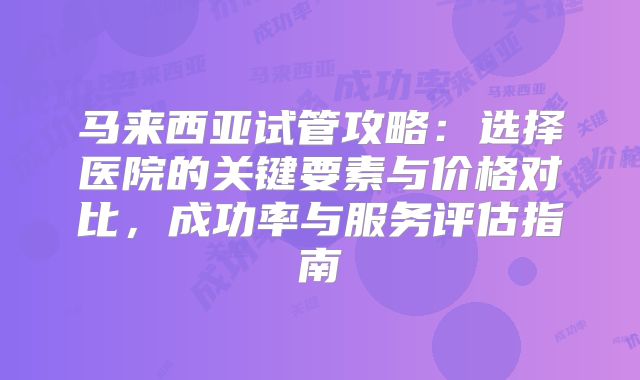 马来西亚试管攻略：选择医院的关键要素与价格对比，成功率与服务评估指南
