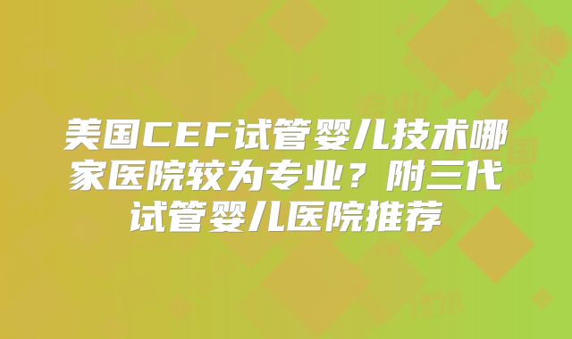 美国CEF试管婴儿技术哪家医院较为专业?附三代试管婴儿医院推荐