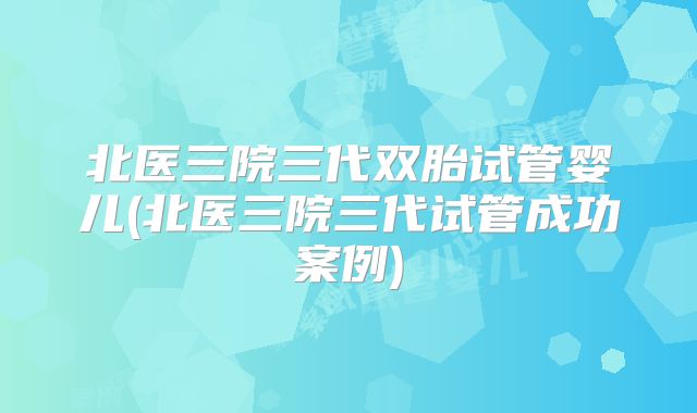 北医三院三代双胎试管婴儿(北医三院三代试管成功案例)
