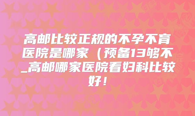 高邮比较正规的不孕不育医院是哪家（预备13够不_高邮哪家医院看妇科比较好！