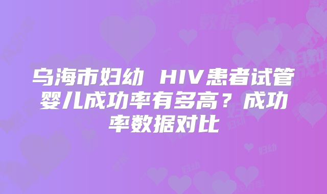 乌海市妇幼 HIV患者试管婴儿成功率有多高?成功率数据对比