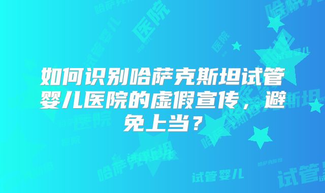 如何识别哈萨克斯坦试管婴儿医院的虚假宣传，避免上当？